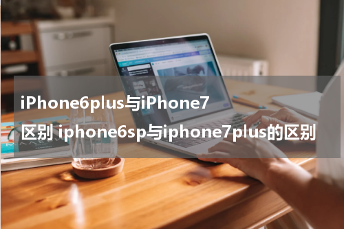 iPhone6plus与iPhone7区别 iphone6sp与iphone7plus的区别