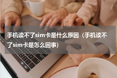 手机读不了sim卡是什么原因（手机读不了sim卡是怎么回事）