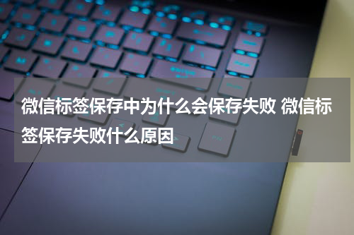 微信标签保存中为什么会保存失败 微信标签保存失败什么原因