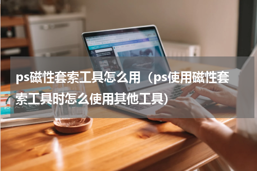 ps磁性套索工具怎么用（ps使用磁性套索工具时怎么使用其他工具）