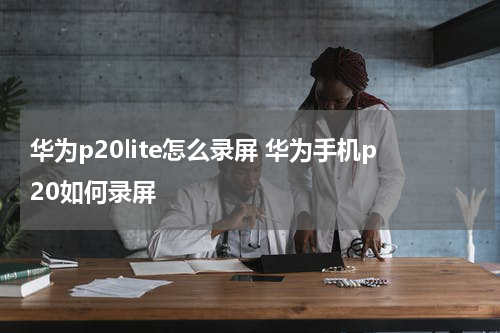 华为p20lite怎么录屏 华为手机p20如何录屏