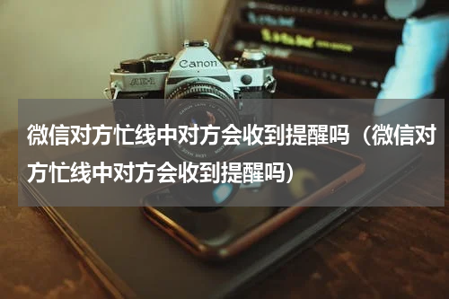 微信对方忙线中对方会收到提醒吗（微信对方忙线中对方会收到提醒吗）