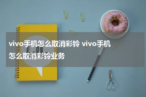 vivo手机怎么取消彩铃 vivo手机怎么取消彩铃业务