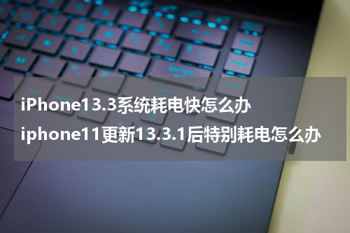 iPhone13.3系统耗电快怎么办 iphone11更新13.3.1后特别耗电怎么办