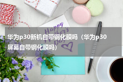 华为p30新机自带钢化膜吗（华为p30屏幕自带钢化膜吗）