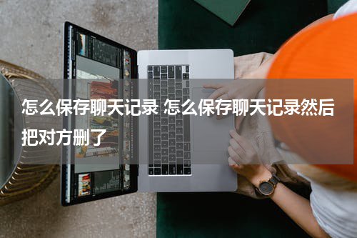 怎么保存聊天记录 怎么保存聊天记录然后把对方删了