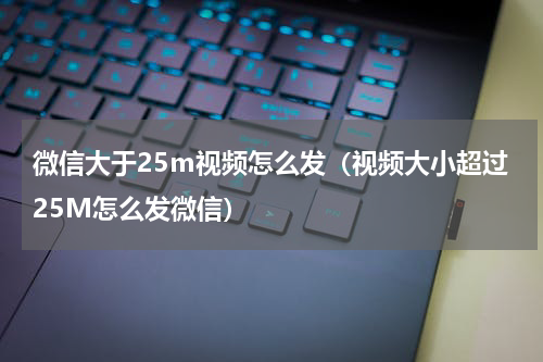 微信大于25m视频怎么发（视频大小超过25M怎么发微信）