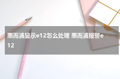 惠而浦显示e12怎么处理 惠而浦报警e12
