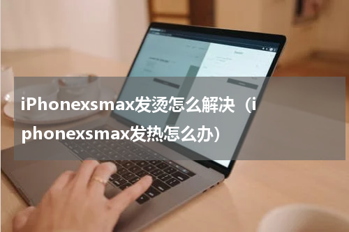 iPhonexsmax发烫怎么解决（iphonexsmax发热怎么办）