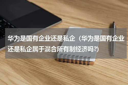 华为是国有企业还是私企（华为是国有企业还是私企属于混合所有制经济吗?）