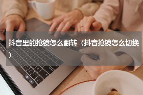 抖音里的抢镜怎么翻转（抖音抢镜怎么切换）