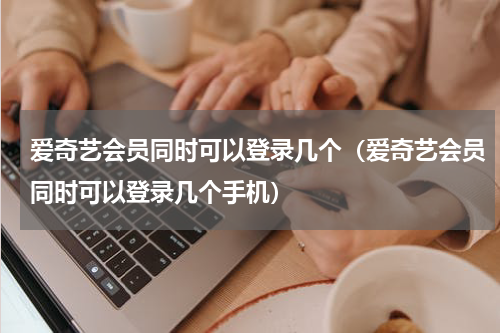 爱奇艺会员同时可以登录几个（爱奇艺会员同时可以登录几个手机）