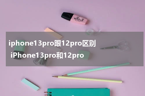 iphone13pro跟12pro区别 iPhone13pro和12pro