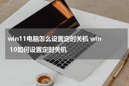 win11电脑怎么设置定时关机 win 10如何设置定时关机