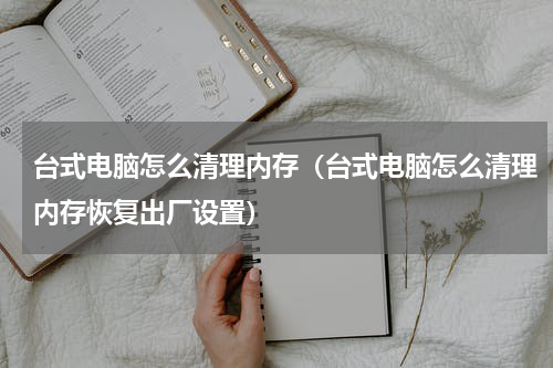台式电脑怎么清理内存（台式电脑怎么清理内存恢复出厂设置）