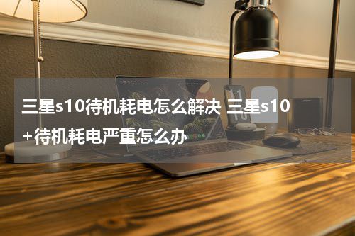三星s10待机耗电怎么解决 三星s10+待机耗电严重怎么办