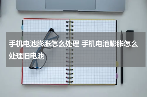 手机电池膨胀怎么处理 手机电池膨胀怎么处理旧电池