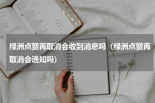 绿洲点赞再取消会收到消息吗（绿洲点赞再取消会通知吗）