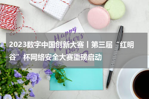 2023数字中国创新大赛丨第三届“红明谷”杯网络安全大赛重磅启动