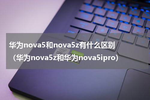 华为nova5和nova5z有什么区别（华为nova5z和华为nova5ipro）