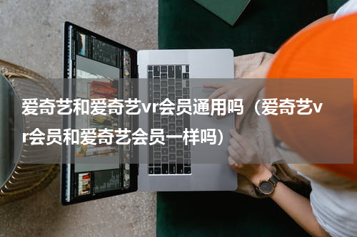 爱奇艺和爱奇艺vr会员通用吗（爱奇艺vr会员和爱奇艺会员一样吗）