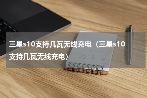 三星s10支持几瓦无线充电（三星s10支持几瓦无线充电）