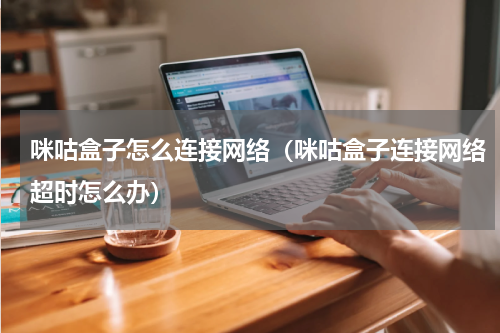 咪咕盒子怎么连接网络（咪咕盒子连接网络超时怎么办）
