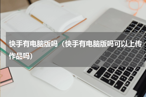 快手有电脑版吗（快手有电脑版吗可以上传作品吗）