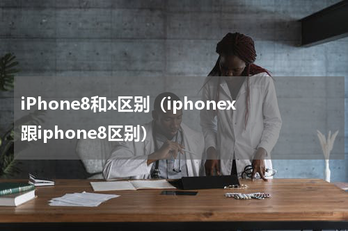 iPhone8和x区别（iphonex跟iphone8区别）