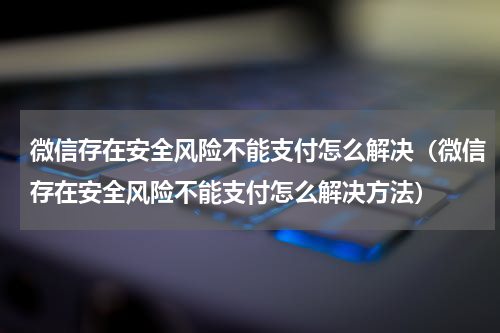 微信存在安全风险不能支付怎么解决（微信存在安全风险不能支付怎么解决方法）