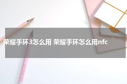 荣耀手环3怎么用 荣耀手环怎么用nfc