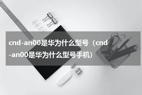 cnd-an00是华为什么型号（cnd-an00是华为什么型号手机）