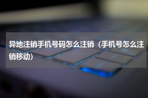 异地注销手机号码怎么注销（手机号怎么注销移动）