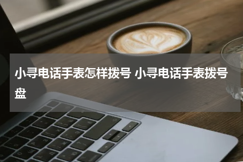 小寻电话手表怎样拨号 小寻电话手表拨号盘