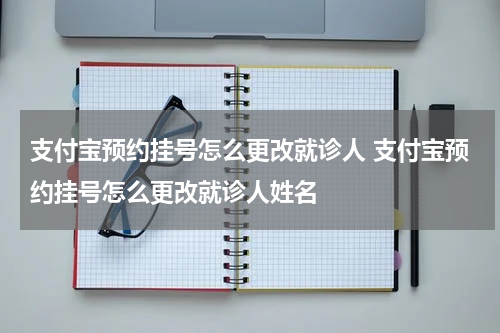 支付宝预约挂号怎么更改就诊人 支付宝预约挂号怎么更改就诊人姓名