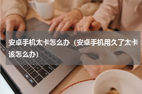 安卓手机太卡怎么办（安卓手机用久了太卡该怎么办）