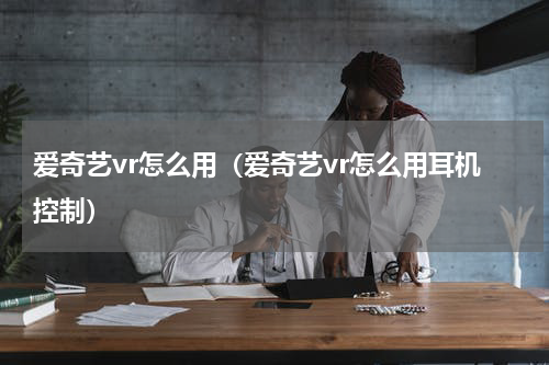 爱奇艺vr怎么用（爱奇艺vr怎么用耳机控制）