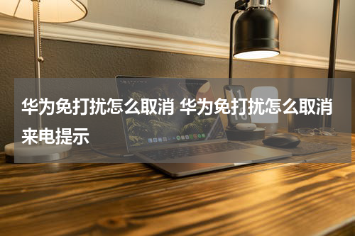 华为免打扰怎么取消 华为免打扰怎么取消来电提示