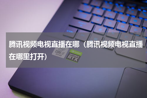 腾讯视频电视直播在哪（腾讯视频电视直播在哪里打开）