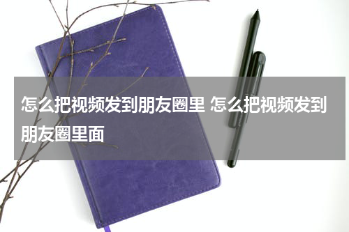怎么把视频发到朋友圈里 怎么把视频发到朋友圈里面