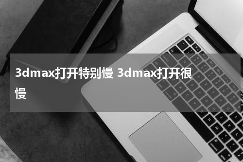 3dmax打开特别慢 3dmax打开很慢