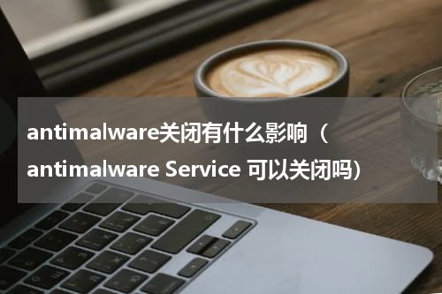 antimalware关闭有什么影响（antimalware Service 可以关闭吗）
