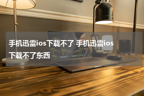 手机迅雷ios下载不了 手机迅雷ios下载不了东西