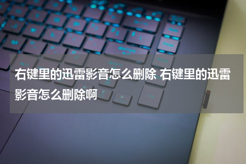 右键里的迅雷影音怎么删除 右键里的迅雷影音怎么删除啊