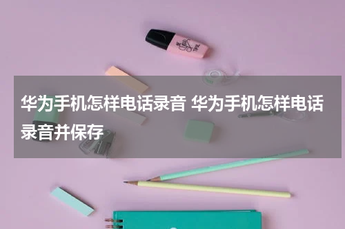 华为手机怎样电话录音 华为手机怎样电话录音并保存