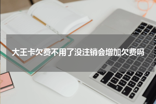 大王卡欠费不用了没注销会增加欠费吗