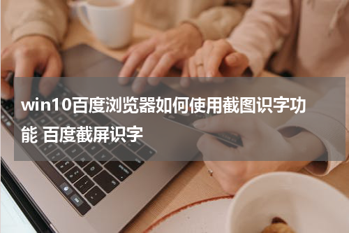 win10百度浏览器如何使用截图识字功能 百度截屏识字