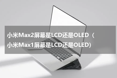 小米Max2屏幕是LCD还是OLED（小米Max1屏幕是LCD还是OLED）