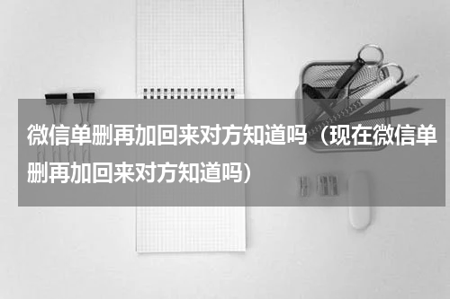 微信单删再加回来对方知道吗（现在微信单删再加回来对方知道吗）
