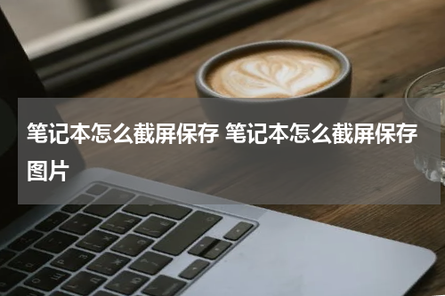 笔记本怎么截屏保存 笔记本怎么截屏保存图片